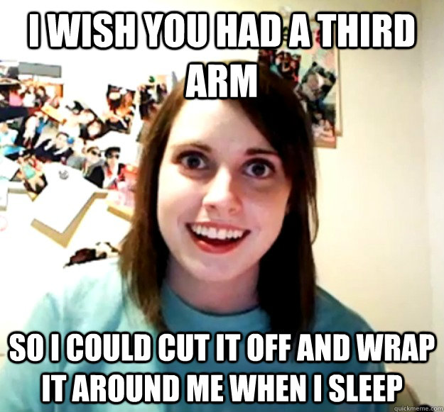 i wish you had a third arm so i could cut it off and wrap it around me when I sleep  Overly Attached Girlfriend
