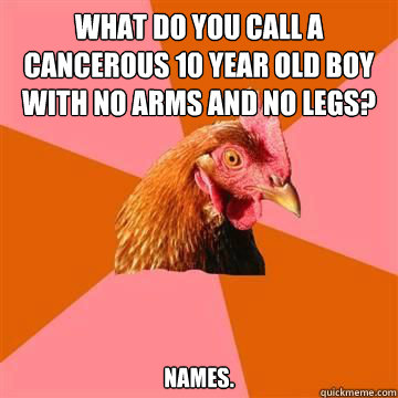 What do you call a cancerous 10 year old boy with no arms and no legs? NAMES.  True story now anti joke chicken