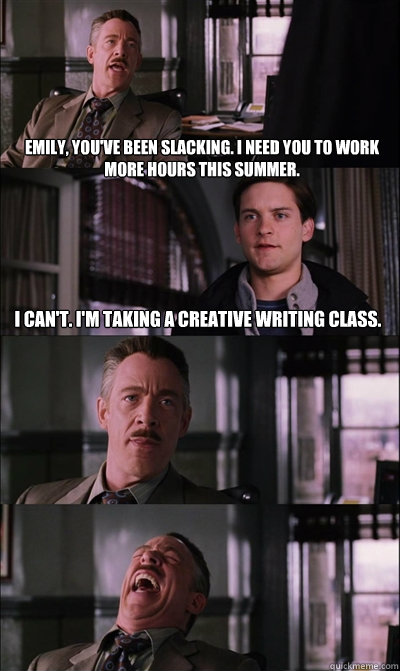 Emily, you've been slacking. I need you to work more hours this summer. I can't. I'm taking a creative writing class.   - Emily, you've been slacking. I need you to work more hours this summer. I can't. I'm taking a creative writing class.    JJ Jameson