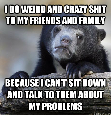 I do weird and crazy shit to my friends and family because I can't sit down and talk to them about my problems   Confession Bear