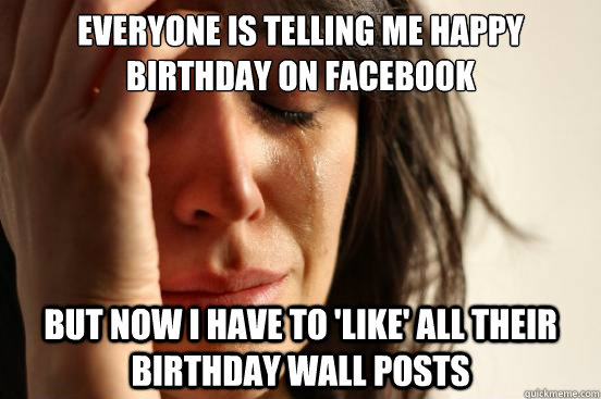 Everyone is telling me happy birthday on facebook BUT Now I have to 'like' all THEIR Birthday Wall postS  First World Problems
