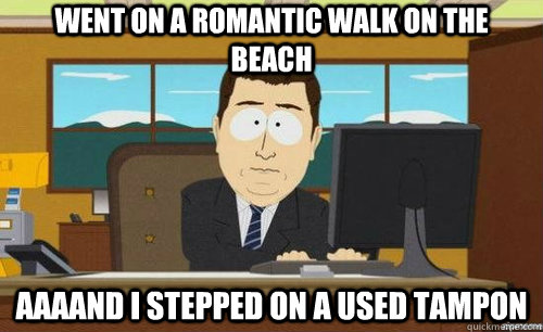 went on a romantic walk on the beach Aaaand i stepped on a used tampon  aaaand its gone