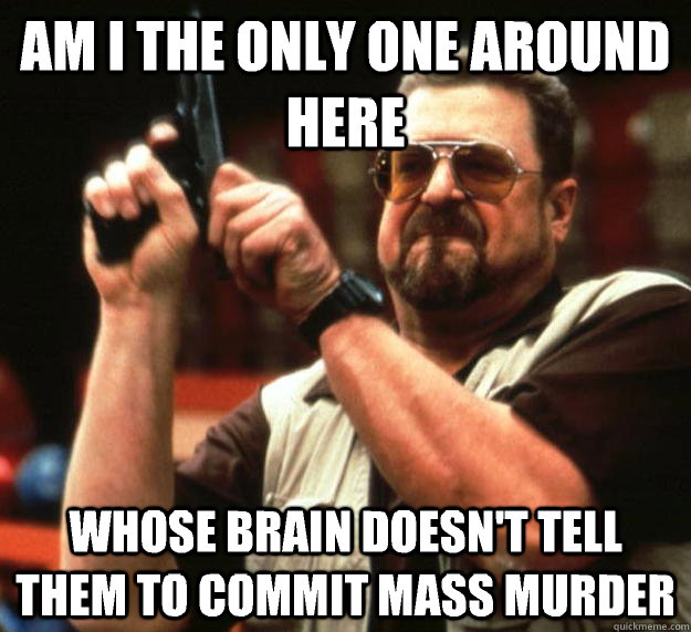 am I the only one around here Whose brain doesn't tell them to commit mass murder  Angry Walter