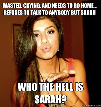 Wasted, crying, and needs to go home... refuses to talk to anybody but Sarah Who the hell is Sarah? - Wasted, crying, and needs to go home... refuses to talk to anybody but Sarah Who the hell is Sarah?  the college sorostitute