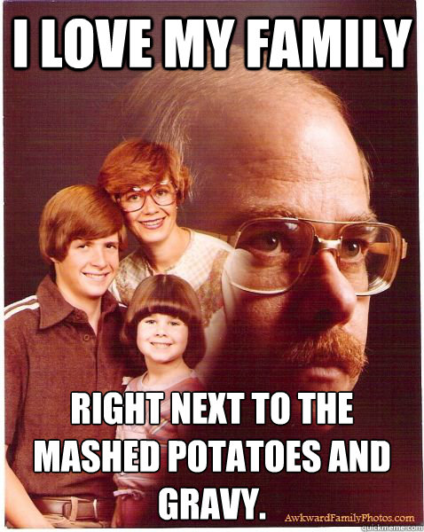 I love my family right next to the mashed potatoes and gravy. - I love my family right next to the mashed potatoes and gravy.  Vengeance Dad