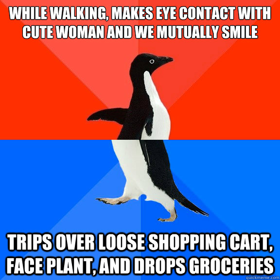 While walking, makes eye contact with cute woman and we mutually smile Trips over loose shopping cart, face plant, and drops groceries  Socially Awesome Awkward Penguin