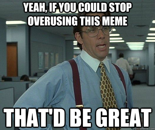 Yeah, if you could stop overusing this meme That'd be great  Lumbergh