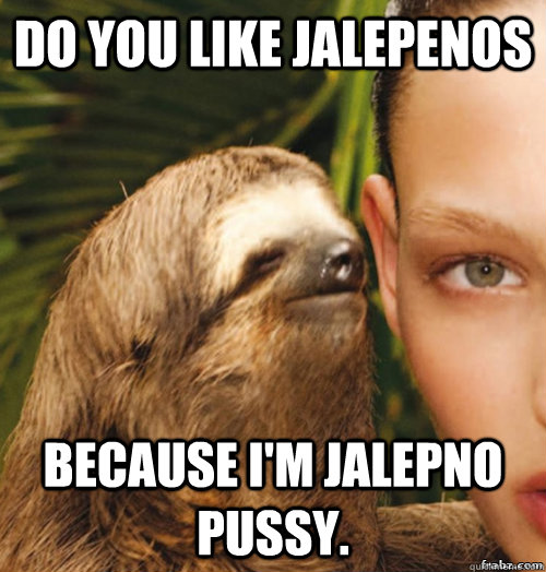 do you like jalepenos because i'm jalepno pussy.  rape sloth