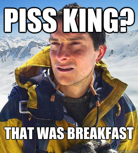 piss king? that was breakfast  Bear Grylls