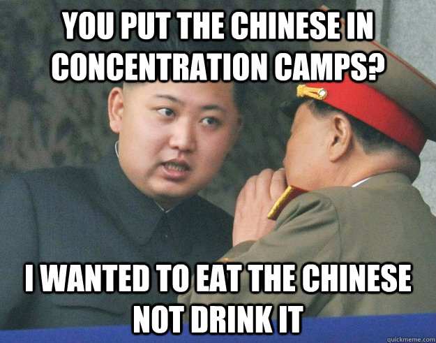 you put the Chinese in concentration camps? I wanted to eat the Chinese not drink it  Hungry Kim Jong Un