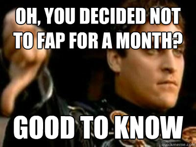 Oh, you decided not to fap for a month? Good to know  Downvoting Roman
