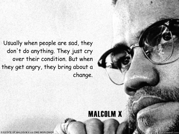 Usually when people are sad, they don't do anything. They just cry over their condition. But when they get angry, they bring about a change.  Malcolm X