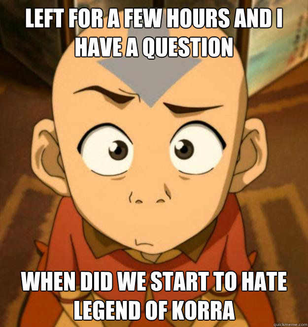 Left for a few hours and i have a question When did we start to hate Legend of Korra - Left for a few hours and i have a question When did we start to hate Legend of Korra  Confused Aang