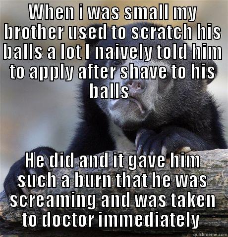 WHEN I WAS SMALL MY BROTHER USED TO SCRATCH HIS BALLS A LOT I NAIVELY TOLD HIM TO APPLY AFTER SHAVE TO HIS BALLS   HE DID AND IT GAVE HIM SUCH A BURN THAT HE WAS SCREAMING AND WAS TAKEN TO DOCTOR IMMEDIATELY  Confession Bear