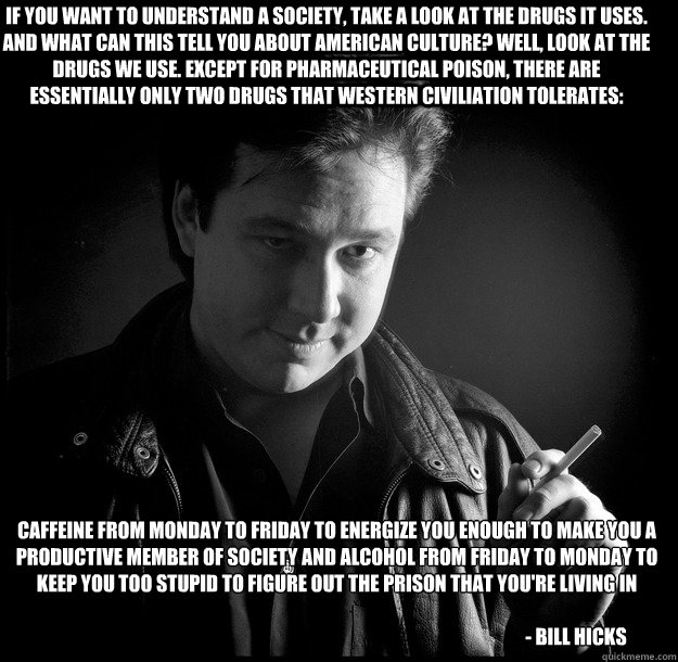 Caffeine from Monday to Friday to energize you enough to make you a productive member of society and alcohol from Friday to Monday to keep you too stupid to figure out the prison that you're living in

                                                      - Caffeine from Monday to Friday to energize you enough to make you a productive member of society and alcohol from Friday to Monday to keep you too stupid to figure out the prison that you're living in

                                                       Bill Hicks