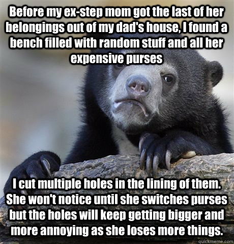 Before my ex-step mom got the last of her belongings out of my dad's house, I found a bench filled with random stuff and all her expensive purses  I cut multiple holes in the lining of them. She won't notice until she switches purses but the holes will ke  Confession Bear