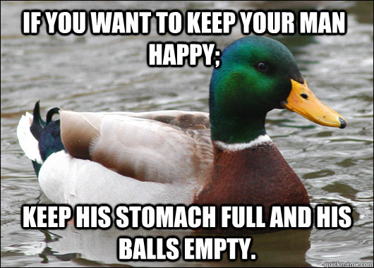If you want to keep your man happy; keep his stomach full and his balls empty. - If you want to keep your man happy; keep his stomach full and his balls empty.  Actual Advice Mallard