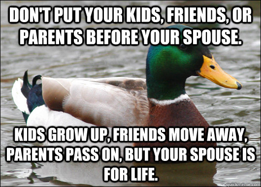Don't put your kids, friends, or parents before your spouse.  Kids grow up, friends move away, parents pass on, but your spouse is for life.  - Don't put your kids, friends, or parents before your spouse.  Kids grow up, friends move away, parents pass on, but your spouse is for life.   Actual Advice Mallard