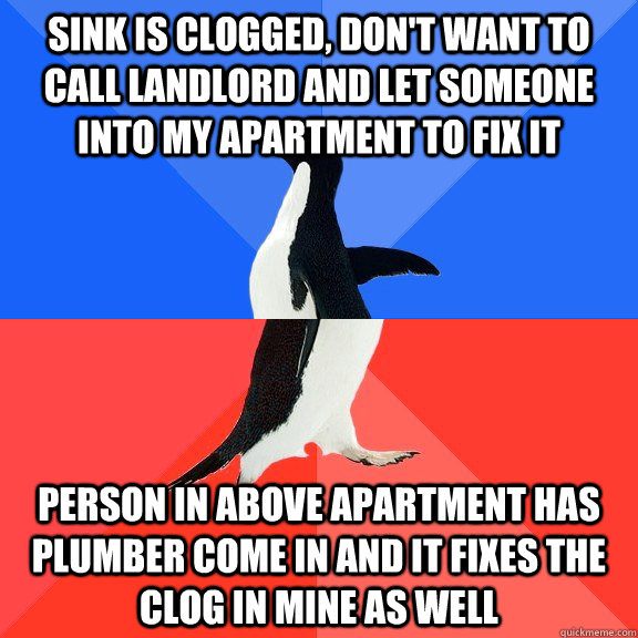 sink is clogged, don't want to call landlord and let someone into my apartment to fix it person in above apartment has plumber come in and it fixes the clog in mine as well  Socially Awkward Awesome Penguin