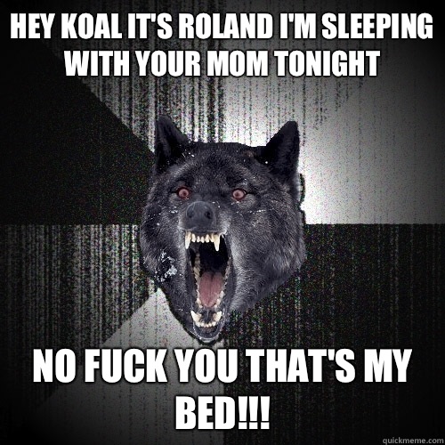 Hey Koal it's Roland I'm sleeping with your mom tonight NO FUCK YOU THAT'S MY BED!!!  Insanity Wolf