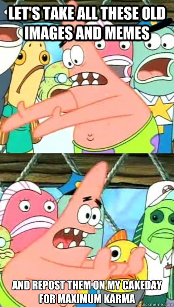 Let's take all these old images and memes and repost them on my cakeday for maximum karma  Push it somewhere else Patrick