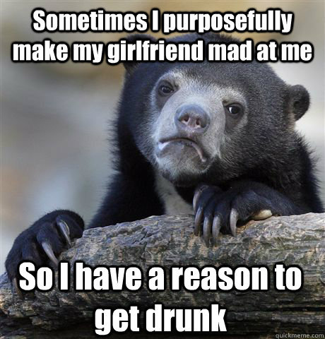 Sometimes I purposefully make my girlfriend mad at me So I have a reason to get drunk  Confession Bear