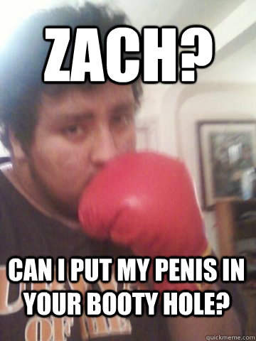 Zach? can i put my penis in your booty hole?  