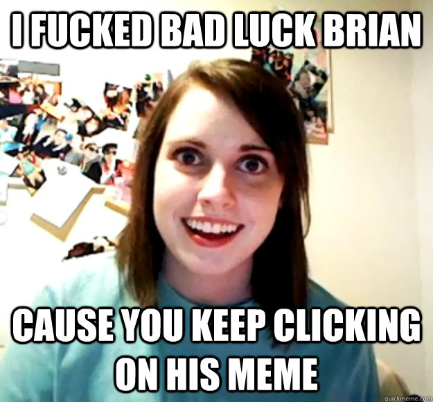 I FUCKED BAD LUCK BRIAN CAUSE YOU KEEP CLICKING ON HIS MEME  Overly Attached Girlfriend