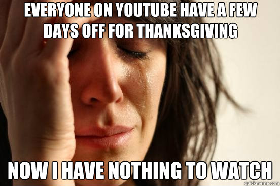 Everyone on Youtube have a few days off for thanksgiving Now I have nothing to watch  First World Problems