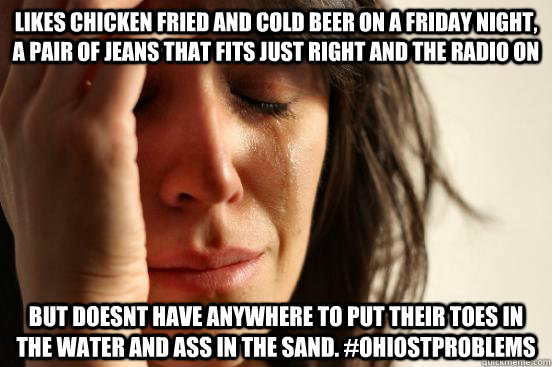 Likes Chicken fried and cold beer on a friday night, a pair of jeans that fits just right and the radio on but doesnt have anywhere to put their toes in the water and ass in the sand. #OhiostProblems - Likes Chicken fried and cold beer on a friday night, a pair of jeans that fits just right and the radio on but doesnt have anywhere to put their toes in the water and ass in the sand. #OhiostProblems  First World Problems
