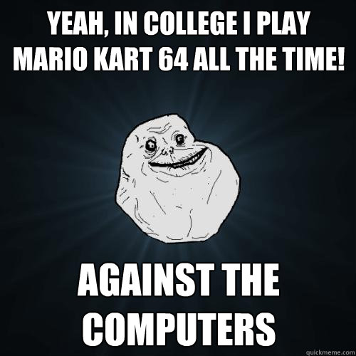 Yeah, in college I play Mario Kart 64 all the time!  Against the computers   Forever Alone