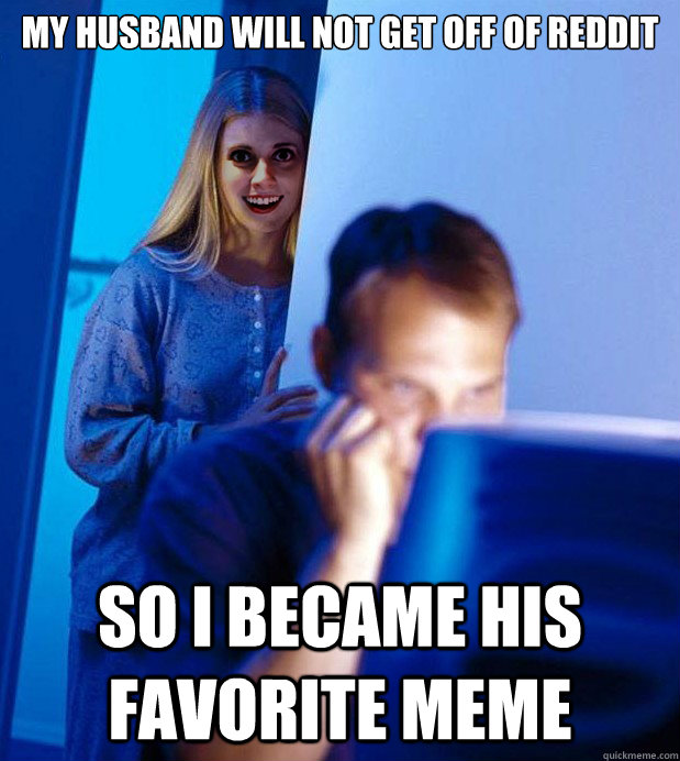 my husband will not get off of reddit so I became his favorite meme  