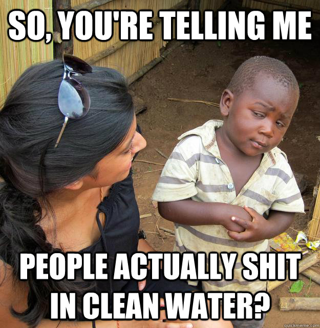 So, you're telling me people actually shit in clean water?  Skeptical 3rd World Child
