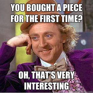 You bought a piece for the first time? Oh, that's very interesting  Creepy Wonka