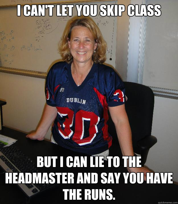 I can't let you skip class but I can lie to the headmaster and say you have the runs. - I can't let you skip class but I can lie to the headmaster and say you have the runs.  Helpful High School Teacher