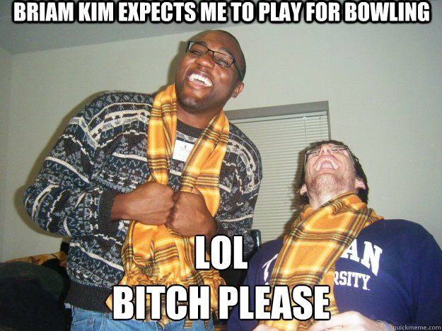 Briam Kim expects me to play for bowling lol
bitch please  Bitch please