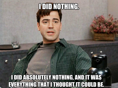 I did nothing.  I did absolutely nothing, and it was everything that I thought it could be. - I did nothing.  I did absolutely nothing, and it was everything that I thought it could be.  Office Space Peter
