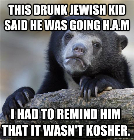 This drunk Jewish kid said he was going H.a.m I had to remind him that it wasn't kosher.   Confession Bear