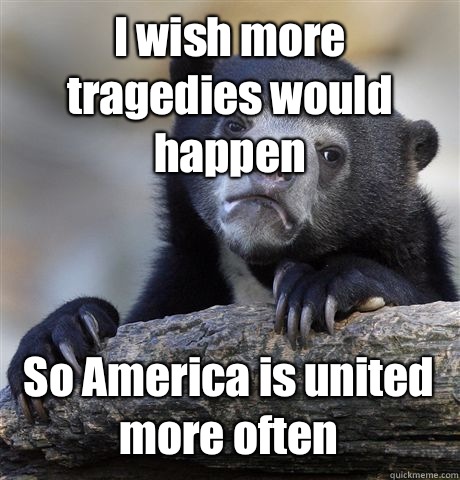 I wish more tragedies would happen  So America is united more often  Confession Bear