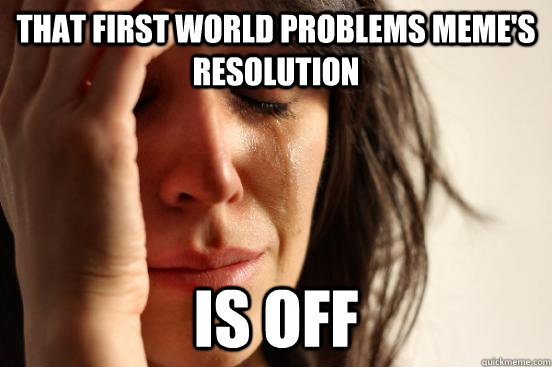 That First World Problems meme's resolution Is off  First World Problems