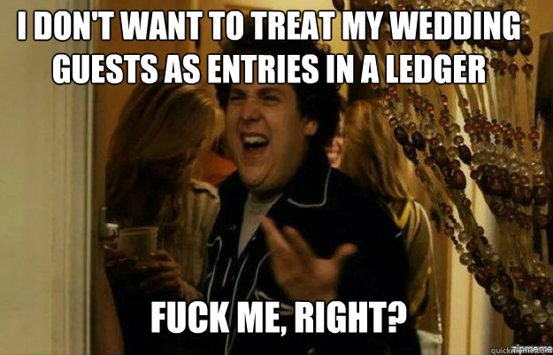 I don't want to treat my wedding guests as entries in a ledger FUCK ME, RIGHT?  fuck me right