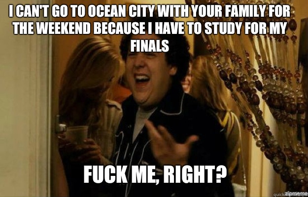 I can't go to Ocean City with your family for the weekend because I have to study for my finals FUCK ME, RIGHT?  fuck me right