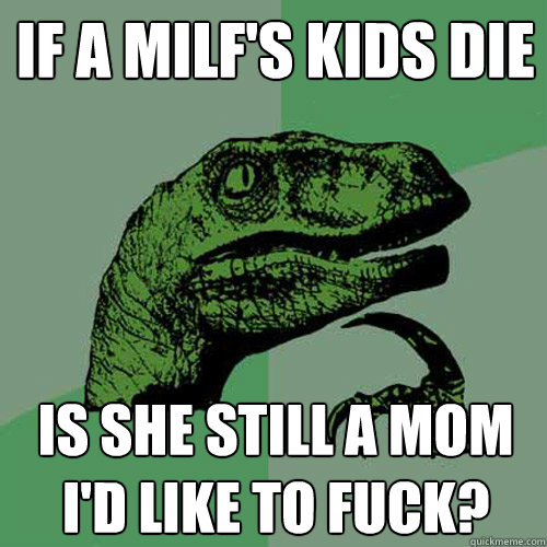 If a milf's kids die Is she still a mom i'd like to fuck? - If a milf's kids die Is she still a mom i'd like to fuck?  Philosoraptor