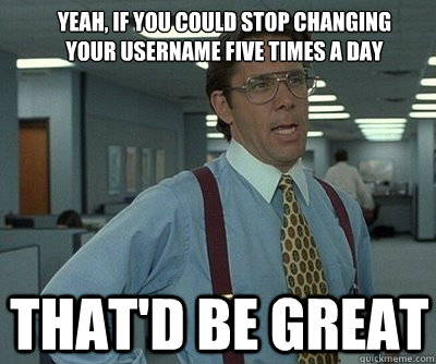 That'd be great Yeah, if you could stop changing your username five times a day - That'd be great Yeah, if you could stop changing your username five times a day  Office Space work this weekend