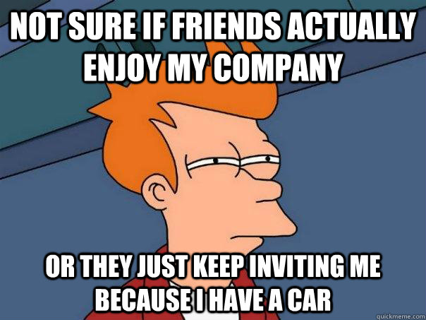 Not sure if friends actually enjoy my company Or they just keep inviting me because i have a car  Futurama Fry