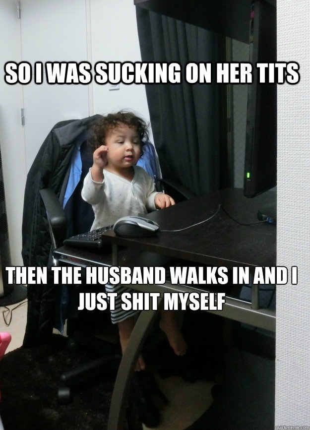 so i was sucking on her tits then the husband walks in and I
just shit myself  Drunk Eddie