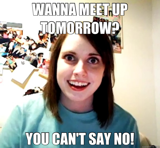 WANNA MEET UP TOMORROW? YOU CAN'T SAY NO!  Overly Attached Girlfriend