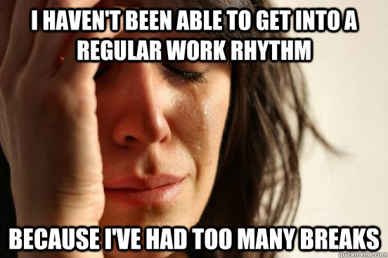 I haven't been able to get into a regular work rhythm because i've had too many breaks  First World Problems