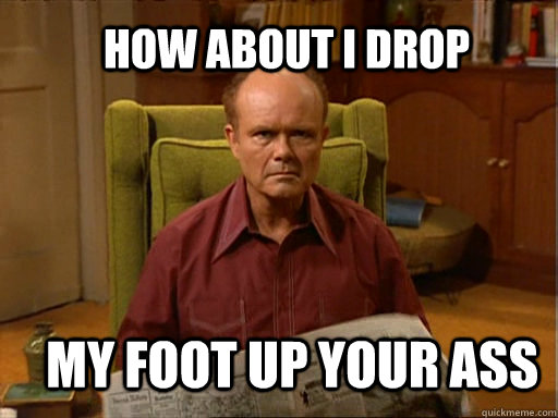HOW ABOUT I DROP MY FOOT UP YOUR ASS  Red foreman