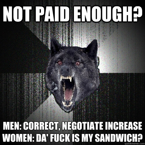 NOT PAID ENOUGH? MEN: CORRECT, NEGOTIATE INCREASE 
WOMEN: DA' FUCK IS MY SANDWICH?  Insanity Wolf